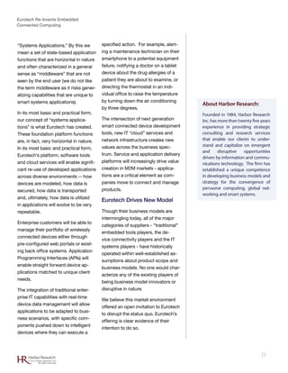 Eurotech Re-Invents Embedded
Connected Computing
11Harbor Research
© 2012 Harbor Research, Inc.
All rights reserved
About Harbor Research:
Founded in 1984, Harbor Research
Inc. has more than twenty five years
experience in providing strategic
consulting and research services
that enable our clients to under-
stand and capitalize on emergent
and disruptive opportunities
driven by information and commu-
nications technology. The firm has
established a unique competence
in developing business models and
strategy for the convergence of
pervasive computing, global net-
working and smart systems.
“Systems Applications.” By this we
mean a set of state-based application
functions that are horizontal in nature
and often characterized in a general
sense as “middleware” that are not
seen by the end user (we do not like
the term middleware as it risks gener-
alizing capabilities that are unique to
smart systems applications).
In its most basic and practical form,
our concept of “systems applica-
tions” is what Eurotech has created.
These foundation platform functions
are, in fact, very horizontal in nature.
In its most basic and practical form,
Eurotech’s platform, software tools
and cloud services will enable signifi-
cant re-use of developed applications
across diverse environments -- how
devices are modeled, how data is
secured, how data is transported
and, ultimately, how data is utilized
in applications will evolve to be very
repeatable.
Enterprise customers will be able to
manage their portfolio of wirelessly
connected devices either through
pre-configured web portals or exist-
ing back office systems. Application
Programming Interfaces (APIs) will
enable straight forward device ap-
plications matched to unique client
needs.
The integration of traditional enter-
prise IT capabilities with real-time
device data management will allow
applications to be adapted to busi-
ness scenarios, with specific com-
ponents pushed down to intelligent
devices where they can execute a
specified action. For example, alert-
ing a maintenance technician on their
smartphone to a potential equipment
failure, notifying a doctor on a tablet
device about the drug allergies of a
patient they are about to examine, or
directing the thermostat in an indi-
vidual office to raise the temperature
by turning down the air conditioning
by three degrees.
The intersection of next generation
smart connected device development
tools, new IT “cloud” services and
network infrastructure creates new
values across the business spec-
trum. Service and application delivery
platforms will increasingly drive value
creation in M2M markets - applica-
tions are a critical element as com-
panies move to connect and manage
products.
Eurotech Drives New Model
Though their business models are
intermingling today, all of the major
categories of suppliers - “traditional”
embedded tools players, the de-
vice connectivity players and the IT
systems players - have historically
operated within well-established as-
sumptions about product scope and
business models. No one would char-
acterize any of the existing players of
being business model innovators or
disruptive in nature.
We believe this market environment
offered an open invitation to Eurotech
to disrupt the status quo. Eurotech’s
offering is clear evidence of their
intention to do so.
 