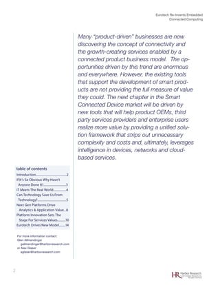 Eurotech Re-Invents Embedded
Connected Computing
2 Harbor Research
© 2012 Harbor Research, Inc.
All rights reserved
Introduction......................................2
If It’s So Obvious Why Hasn’t
Anyone Done It?............................3
IT Meets The Real World................4
Can Technology Save Us From
Technology?....................................5
Next Gen Platforms Drive
Analytics & Application Value...8
Platform Innovation Sets The
Stage For Services Values..........10
Eurotech Drives New Model........14
table of contents
For more information contact:
Glen Allmendinger
gallmendinger@harborresearch.com
or Alex Glaser
aglaser@harborresearch.com
Many “product-driven” businesses are now
discovering the concept of connectivity and
the growth-creating services enabled by a
connected product business model. The op-
portunities driven by this trend are enormous
and everywhere. However, the existing tools
that support the development of smart prod-
ucts are not providing the full measure of value
they could. The next chapter in the Smart
Connected Device market will be driven by
new tools that will help product OEMs, third
party services providers and enterprise users
realize more value by providing a unified solu-
tion framework that strips out unnecessary
complexity and costs and, ultimately, leverages
intelligence in devices, networks and cloud-
based services.
 