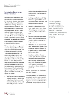 Eurotech Re-Invents Embedded
Connected Computing
3Harbor Research
© 2012 Harbor Research, Inc.
All rights reserved
Introduction: Convergence
Drives New Value
Machine-To-Machine (M2M) com-
munications and cloud computing
are combining to create new modes
of asset intelligence, collaboration
and decision making. This conver-
gence is informing significant new
capabilities in which inputs—from
machines, people, sensors, video
streams, maps, newsfeeds, and
more—is digitized and placed onto
networks. These inputs are integrat-
ed into systems that connect people,
processes, and knowledge to enable
collective awareness, efficiencies
and better decision making.
We have now entered the age when
everyday objects will communicate
with, and control, other objects over
a global data network—24/7/365.
That network is the Internet. The
objects are everything from con-
sumer appliances to the elevator
you’ve been waiting for. It’s not “the
future,” it’s now—this year, next
year—and thus it is vitally important
that business leaders understand
this phenomenon, its effects on their
business, and what they should do
right now to position themselves for
opportunities that are literally just
around the corner:
»» Manufacturing equipment, eleva-
tors and escalators, appliances
and vehicles that know exactly
when and why they will fail, and
then alert you or your service
organization before the failure oc-
curs—or even, in some cases, fix
themselves.
»» Buildings and facilities with “digi-
tal nervous systems” that ensure
occupant comfort and safety, and
even enhance productivity.
»» Retailers and distributors who
know exactly where every piece
of inventory is at any moment,
and under what conditions it ar-
rived.
»» Industrial customers who save a
fortune on energy by being able
to see, in real time, exactly how
they’re using it.
»» OEMs that are not “disintermedi-
ated” at the point of sale, but stay
connected to end-customers via
a steady stream of status/usage/
performance data.
»» Healthcare facilities where ac-
curate, up-to-the-minute patient
information is always available
because every piece of equip-
ment, from digital thermometers
to life-support machines, is
networked and associated with a
patient ID.
And on, and on, and on. Science fic-
tion? Not anymore.
This story is about the intersection of
embedded software tools, intelligent
device networking and cloud comput-
ing services which together have the
potential to create a new “superset”
Smart systems
connect things,
people, processes,
and knowledge to
enable collective
awareness, efficiencies
and better decision
making
 
