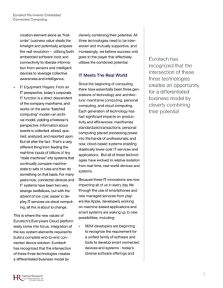 Eurotech Re-Invents Embedded
Connected Computing
5Harbor Research
© 2012 Harbor Research, Inc.
All rights reserved
nication element alone as ‘first-
order’ business value steals the
limelight and potentially eclipses
the real revolution -- utilizing both
embedded software tools and
connectivity to liberate informa-
tion from sensors and intelligent
devices to leverage collective
awareness and intelligence.
»» IT Equipment Players: From an
IT perspective, today’s corporate
IT function is a direct descendent
of the company mainframe, and
works on the same “batched
computing” model—an archi-
val model, yielding a historian’s
perspective. Information about
events is collected, stored, que-
ried, analyzed, and reported upon.
But all after the fact. That’s a very
different thing from feeding the
real-time inputs of billions of tiny
“state machines” into systems that
continually compare machine-
state to sets of rules and then do
something on that basis. For many
years now, connected devices and
IT systems have been two very
strange bedfellows, but with the
advent of low cost, easier to de-
ploy IT services via cloud comput-
ing, all this is about to change.
This is where the new values of
Eurotech’s Everyware Cloud platform
really come into focus, integration of
the key system elements required to
build a complete end-to-end con-
nected device solution. Eurotech
has recognized that the intersection
of these three technologies creates
a differentiated business model by
cleverly combining their potential. All
three technologies need to be inter-
woven and mutually supportive, and
increasingly, we believe success only
goes to the player that effectively
utilizes the combined potential.
IT Meets The Real World
Since the beginning of computing
there have essentially been three gen-
erations of technology and architec-
ture: mainframe computing, personal
computing, and cloud computing.
Each generation of technology has
had significant impacts on produc-
tivity and efficiencies: mainframes
standardized transactions; personal
computing placed processing power
into the hands of professionals; and
now, cloud-based systems enabling
drastically lower cost IT services and
applications. But all of these technol-
ogies have evolved in relative isolation
from real-time, real-world devices and
systems.
Because these IT innovations are now
impacting all of us in every day life
through the use of smartphones and
new managed services from play-
ers like Apple, developers working
on machine-based applications and
smart systems are waking up to new
possibilities, including:
»» M2M developers are beginning
to recognize the requirement for
a unified family of software and
tools to develop smart connected
devices and systems - today’s
diverse software offerings and
Eurotech has
recognized that the
intersection of these
three technologies
creates an opportunity
for a differentiated
business model by
cleverly combining
their potential
 