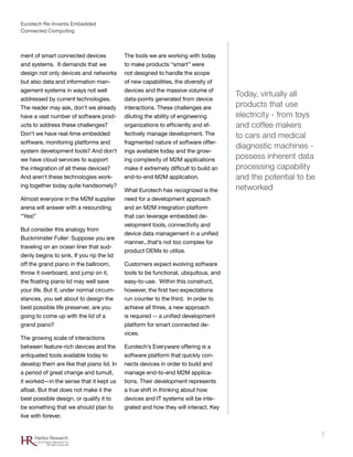 Eurotech Re-Invents Embedded
Connected Computing
7Harbor Research
© 2012 Harbor Research, Inc.
All rights reserved
ment of smart connected devices
and systems. It demands that we
design not only devices and networks
but also data and information man-
agement systems in ways not well
addressed by current technologies.
The reader may ask, don’t we already
have a vast number of software prod-
ucts to address these challenges?
Don’t we have real-time embedded
software, monitoring platforms and
system development tools? And don’t
we have cloud services to support
the integration of all these devices?
And aren’t these technologies work-
ing together today quite handsomely?
Almost everyone in the M2M supplier
arena will answer with a resounding
“Yes!”
But consider this analogy from
Buckminster Fuller: Suppose you are
traveling on an ocean liner that sud-
denly begins to sink. If you rip the lid
off the grand piano in the ballroom,
throw it overboard, and jump on it,
the floating piano lid may well save
your life. But if, under normal circum-
stances, you set about to design the
best possible life preserver, are you
going to come up with the lid of a
grand piano?
The growing scale of interactions
between feature-rich devices and the
antiquated tools available today to
develop them are like that piano lid. In
a period of great change and tumult,
it worked—in the sense that it kept us
afloat. But that does not make it the
best possible design, or qualify it to
be something that we should plan to
live with forever.
The tools we are working with today
to make products “smart” were
not designed to handle the scope
of new capabilities, the diversity of
devices and the massive volume of
data-points generated from device
interactions. These challenges are
diluting the ability of engineering
organizations to efficiently and ef-
fectively manage development. The
fragmented nature of software offer-
ings available today and the grow-
ing complexity of M2M applications
make it extremely difficult to build an
end-to-end M2M application.
What Eurotech has recognized is the
need for a development approach
and an M2M integration platform
that can leverage embedded de-
velopment tools, connectivity and
device data management in a unified
manner...that’s not too complex for
product OEMs to utilize.
Customers expect evolving software
tools to be functional, ubiquitous, and
easy-to-use. Within this construct,
however, the first two expectations
run counter to the third. In order to
achieve all three, a new approach
is required -- a unified development
platform for smart connected de-
vices.
Eurotech’s Everyware offering is a
software platform that quickly con-
nects devices in order to build and
manage end-to-end M2M applica-
tions. Their development represents
a true shift in thinking about how
devices and IT systems will be inte-
grated and how they will interact. Key
Today, virtually all
products that use
electricity - from toys
and coffee makers
to cars and medical
diagnostic machines -
possess inherent data
processing capability
and the potential to be
networked
 