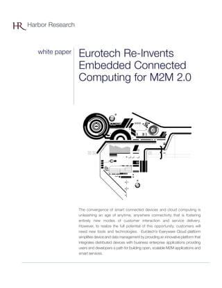 Eurotech Re-Invents
Embedded Connected
Computing for M2M 2.0
The convergence of smart connected devices and cloud computing is
unleashing an age of anytime, anywhere connectivity that is fostering
entirely new modes of customer interaction and service delivery.
However, to realize the full potential of this opportunity, customers will
need new tools and technologies. Eurotech’s Everyware Cloud platform
simplifies device and data management by providing an innovative platform that
integrates distributed devices with business enterprise applications providing
users and developers a path for building open, scalable M2M applications and
smart services.
Harbor Research
white paper
 
