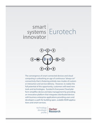 smart
systems
innovator

Eurotech

The convergence of smart connected devices and cloud
computing is unleashing an age of continuous “always-on”
connectivity that is fostering entirely new modes of customer interaction and service delivery. However, to realize the
full potential of this opportunity, customers will need new
tools and technologies. Eurotech’s Everyware Cloud platform simplifies device and data management by providing
an innovative platform that integrates distributed devices
with business enterprise applications providing users and
developers a path for building open, scalable M2M applications and smart services.

technology
developer
profile

Harbor
Research

 