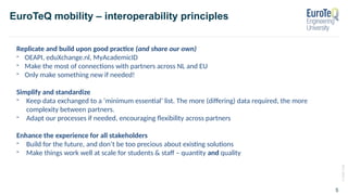 ©
2020
TUM
5
EuroTeQ mobility – interoperability principles
Replicate and build upon good practice (and share our own)
- OEAPI, eduXchange.nl, MyAcademicID
- Make the most of connections with partners across NL and EU
- Only make something new if needed!
Simplify and standardize
- Keep data exchanged to a ‘minimum essential’ list. The more (differing) data required, the more
complexity between partners.
- Adapt our processes if needed, encouraging flexibility across partners
Enhance the experience for all stakeholders
- Build for the future, and don’t be too precious about existing solutions
- Make things work well at scale for students & staff – quantity and quality
 