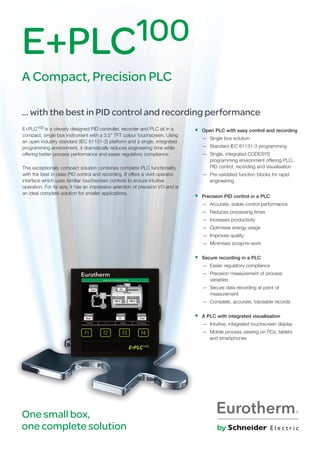 E+PLC100 is a cleverly designed PId controller, recorder and PLC all in a
compact, single box instrument with a 3.5" TFT colour touchscreen. Using
an open industry standard (IEC 61131-3) platform and a single, integrated
programming environment, it dramatically reduces engineering time while
offering better process performance and easier regulatory compliance.
This exceptionally compact solution combines complete PLC functionality
with the best in class PId control and recording. It offers a vivid operator
interface which uses familiar touchscreen controls to ensure intuitive
operation. For its size, it has an impressive selection of precision I/o and is
an ideal complete solution for smaller applications.
One small box,
one complete solution
• Open PLC with easy control and recording
— Single box solution
— Standard IEC 61131-3 programming
— Single, integrated CodESyS
programming environment offering PLC,
PId control, recording and visualisation
— Pre-validated function blocks for rapid
engineering
• Precision PID control in a PLC
— Accurate, stable control performance
— Reduces processing times
— Increases productivity
— optimises energy usage
— Improves quality
— Minimises scrap/re-work
• Secure recording in a PLC
— Easier regulatory compliance
— Precision measurement of process
variables
— Secure data recording at point of
measurement
— Complete, accurate, traceable records
• A PLC with integrated visualisation
— Intuitive, integrated touchscreen display
— Mobile process viewing on PCs, tablets
and smartphones
E+PLC100
A Compact, Precision PLC
… with the best in PID control and recording performance
 