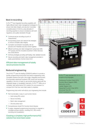 Best in recording
E+PLC100 has integrated recording capability with
highly efficient batch data management strategies to
ensure total data integrity and security. It provides
complete peace of mind by using decades of
recording expertise to ensure compliance with both
regulatory and quality standards through:
• Continual secure recording at point of
measurement
• Incorporating power and network fail strategies
to ensure complete data integrity
• Complete record/batch traceability with all
process and metadata securely stored together
• Efficient archiving and data management using local USB,
FTP servers and the innovative Eurotherm online Services
tool, EoS director
• Archiving strategies providing self-healing, fully validated records
• Secure recording and batch data management provided in
easily parameterised, function block form
Efficient data management of totally
secure process records
Reduced engineering
The E+PLC100 uses the leading CodESyS platform to provide a
familiar programming environment and reduce engineering costs.
Complete solutions are built in this single, integrated environment.
It incorporates advanced Eurotherm PId control and recording
capability in the form of easy to use function blocks along with the
integrated design of visualisation elements. E+PLC100 offers you a
complete, high performance PLC solution for your process in a
compact form that has never been easier to engineer.
Programming tools which will reduce your engineering time include:
• Rich functionality in easy to use function blocks
— Auto-tuning PId control
— Secure recording
— Batch data management
— Zirconia probe input
• Comprehensive inbuilt PLC function block libraries
• A single, integrated programming environment to engineer a
complete process solution, including PLC, PId control,
recording and visualisation
Creating a complete, high performance PLC
solution has never been easier CODESYS® is a trademark of 3S-Smart Software Solutions GmbH.
E+PLC100 uses standard IEC 61131-3
programming languages
Continuous Function Chart (CFC)
Function Block diagram (FBd)
Instruction List (IL)
Ladder diagram (Ld)
Sequential Function Chart (SFC)
Structured Text (ST)
Inbuilt visualisation objects
E+PLC100 Product Brochure | 3
 