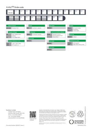 Supply Voltage
VH High voltage option
(default)
VL Low voltage option
1
E+PLC100 Order code
EPLC100
1 2 3 4 5 6 7 8 9
Basic Product
EPLC100 Precision PLC
Communications Option16-18
NONE Standard Comms:
Ethernet Modbus/TCP
Master/Slave
STD Eurotherm (default)
Bezel3
NONE Not required
008G 8GB USB memory stick
USB Memory Stick23
10 11 12
XXXXXXXXXXXX XXXXXX XXXXXX
1514 16 17 18 19 20 21 22
Output Options 1-2-3
LLR Logic, Logic, Relay
DDD dC output x 3
2
XXXXXX
Not Used15
XXXXXX
Not Used19
XXXXXX
Not Used20
XXXXXX default
Specials22
13
23
Features4-13
NONE No features required
XXXXXX
Not Used14
XXXXX No custom labels
(Eurotherm)
Fnnnn Custom label
Labels21
Document Number HA032072 Issue 5 November 2015
Scan for local
contacts
Eurotherm by Schneider Electric, the Eurotherm logo, Chessell, EurothermSuite,
Mini8, Eycon, Eyris, EPower, EPack, nanodac, piccolo, versadac, optivis, Foxboro
and Wonderware are trademarks of Schneider Electric, its subsidiaries and affiliates.
All other brands may be trademarks of their respective owners.
All rights are strictly reserved. No part of this document may be reproduced, modified,
or transmitted in any form by any means, nor may it be stored in a retrieval system
other than for the purpose to act as an aid in operating the equipment to which the
document relates, without the prior written permission of Eurotherm Limited.
Eurotherm Limited pursues a policy of continuous development and product
improvement. The specifications in this document may therefore be changed without
notice. The information in this document is given in good faith, but is intended for
guidance only.
Eurotherm Limited will accept no responsibility for any losses arising from errors in
this document.
©CopyrightEurothermLimited2015
Eurotherm Limited
Faraday Close, Durrington,
Worthing, West Sussex, BN13 3PL
Phone: +44 (01903) 268500
Fax: +44 (01903) 265982
www.eurotherm.com/worldwide
 