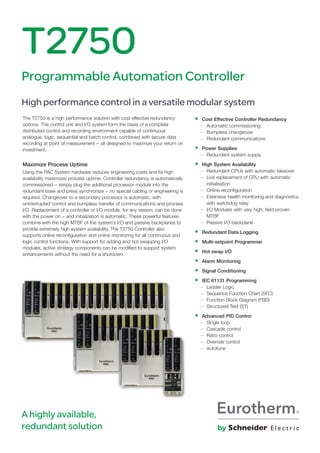 The T2750 is a high performance solution with cost effective redundancy
options. The control unit and I/O system form the basis of a complete
distributed control and recording environment capable of continuous
analogue, logic, sequential and batch control, combined with secure data
recording at point of measurement − all designed to maximize your return on
investment.
Maximize Process Uptime
Using the PAC System hardware reduces engineering costs and its high
availability maximizes process uptime. Controller redundancy is automatically
commissioned − simply plug the additional processor module into the
redundant base and press synchronize − no special cabling or engineering is
required. Changeover to a secondary processor is automatic, with
uninterrupted control and bumpless transfer of communications and process
I/O. Replacement of a controller or I/O module, for any reason, can be done
with the power on − and initialization is automatic. These powerful features
combine with the high MTBF of the system’s I/O and passive backplanes to
provide extremely high system availability. The T2750 Controller also
supports online reconfiguration and online monitoring for all continuous and
logic control functions. With support for adding and hot swapping I/O
modules, active strategy components can be modified to support system
enhancements without the need for a shutdown.
T2750
Programmable Automation Controller
High performance control in a versatile modular system
• Cost Effective Controller Redundancy
– Automatic commissioning
– Bumpless changeover
– Redundant communications
• Power Supplies
– Redundant system supply
• High System Availability
– Redundant CPUs with automatic takeover
– Live replacement of CPU with automatic
initialisation
– Online reconfiguration
– Extensive health monitoring and diagnostics
with watchdog relay
– I/O Modules with very high, field-proven
MTBF
– Passive I/O backplane
• Redundant Data Logging
• Multi-setpoint Programmer
• Hot swap I/O
• Alarm Monitoring
• Signal Conditioning
• IEC 61131 Programming
– Ladder Logic
– Sequence Function Chart (SFC)
– Function Block Diagram (FBD)
– Structured Text (ST)
• Advanced PID Control
– Single loop
– Cascade control
– Ratio control
– Override control
– Autotune
A highly available,
redundant solution
 