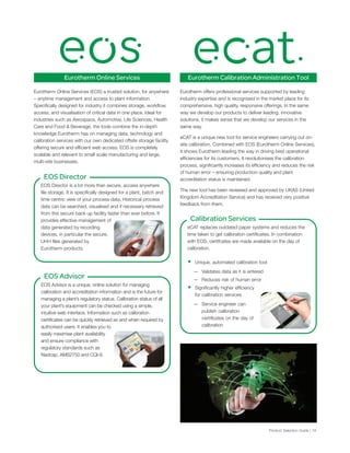 Eurotherm Online Services
Product Selection Guide | 19
EOS Director is a lot more than secure, access anywhere
file storage. It is specifically designed for a plant, batch and
time centric view of your process data. Historical process
data can be searched, visualised and if necessary retrieved
from this secure back up facility faster than ever before. It
provides effective management of
data generated by recording
devices, in particular the secure,
UHH files generated by
Eurotherm products.
EOS Director
Eurotherm Online Services (EOS) a trusted solution, for anywhere
– anytime management and access to plant information.
Specifically designed for industry it combines storage, workflow,
access, and visualisation of critical data in one place. Ideal for
industries such as Aerospace, Automotive, Life Sciences, Health
Care and Food & Beverage, the tools combine the in-depth
knowledge Eurotherm has on managing data, technology and
calibration services with our own dedicated offsite storage facility
offering secure and efficient web access. EOS is completely
scalable and relevant to small scale manufacturing and large,
multi-site businesses.
Eurotherm offers professional services supported by leading
industry expertise and is recognised in the market place for its
comprehensive, high quality, responsive offerings. In the same
way we develop our products to deliver leading, innovative
solutions, it makes sense that we develop our services in the
same way.
eCAT is a unique new tool for service engineers carrying out on-
site calibration. Combined with EOS (Eurotherm Online Services),
it shows Eurotherm leading the way in driving best operational
efficiencies for its customers. It revolutionises the calibration
process, significantly increases its efficiency and reduces the risk
of human error – ensuring production quality and plant
accreditation status is maintained.
The new tool has been reviewed and approved by UKAS (United
Kingdom Accreditation Service) and has received very positive
feedback from them.
EOS Advisor is a unique, online solution for managing
calibration and accreditation information and is the future for
managing a plant’s regulatory status. Calibration status of all
your plant’s equipment can be checked using a simple,
intuitive web interface. Information such as calibration
certificates can be quickly retrieved as and when required by
authorised users. It enables you to
easily maximise plant availability
and ensure compliance with
regulatory standards such as
Nadcap, AMS2750 and CQI-9.
EOS Advisor
eCAT replaces outdated paper systems and reduces the
time taken to get calibration certificates. In combination
with EOS, certifcates are made available on the day of
calibration.
• Unique, automated calibration tool
— Validates data as it is entered
— Reduces risk of human error
• Significantly higher efficiency
for calibration services
— Service engineer can
publish calibration
certificates on the day of
calibration
Calibration Services
Eurotherm Calibration Administration Tool
 