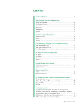 Eurotherm Products . . . . . . . . . . . . . . . . . . . . . . . . . . . . . . . . . . . . . . . . . . . . . . . . . . . . .4
PID Controllers, Indicators and Alarm Units
Single Loop Controllers . . . . . . . . . . . . . . . . . . . . . . . . . . . . . . . . . . . . . . . . . 6
Multi Loop Controllers . . . . . . . . . . . . . . . . . . . . . . . . . . . . . . . . . . . . . . . . . . 6
Indicators . . . . . . . . . . . . . . . . . . . . . . . . . . . . . . . . . . . . . . . . . . . . . . . . . . . 7
Alarm Units . . . . . . . . . . . . . . . . . . . . . . . . . . . . . . . . . . . . . . . . . . . . . . . . . . 7
Melt Pressure . . . . . . . . . . . . . . . . . . . . . . . . . . . . . . . . . . . . . . . . . . . . . . . . 7
Software . . . . . . . . . . . . . . . . . . . . . . . . . . . . . . . . . . . . . . . . . . . . . . . . . . . . 7
Recorders and Data Management
Paperless/Graphic . . . . . . . . . . . . . . . . . . . . . . . . . . . . . . . . . . . . . . . . . . . . 8
Paper . . . . . . . . . . . . . . . . . . . . . . . . . . . . . . . . . . . . . . . . . . . . . . . . . . . . . . 8
Software . . . . . . . . . . . . . . . . . . . . . . . . . . . . . . . . . . . . . . . . . . . . . . . . . . . . 8
Solid State Relays (SSRs), Power Switches and Controllers
Solid State Relays (SCRs) . . . . . . . . . . . . . . . . . . . . . . . . . . . . . . . . . . . . . . 10
Solid State Contactors (SCCs) . . . . . . . . . . . . . . . . . . . . . . . . . . . . . . . . . . 10
Power Controllers . . . . . . . . . . . . . . . . . . . . . . . . . . . . . . . . . . . . . . . . . . . . 11
AC Drives, DC Drives and Soft Starters
AC Drives . . . . . . . . . . . . . . . . . . . . . . . . . . . . . . . . . . . . . . . . . . . . . . . . . . 12
Soft Starters. . . . . . . . . . . . . . . . . . . . . . . . . . . . . . . . . . . . . . . . . . . . . . . . . 12
DC Drives . . . . . . . . . . . . . . . . . . . . . . . . . . . . . . . . . . . . . . . . . . . . . . . . . . 13
Software . . . . . . . . . . . . . . . . . . . . . . . . . . . . . . . . . . . . . . . . . . . . . . . . . . . 13
Plastics Machine Control Systems
MACO Control Systems . . . . . . . . . . . . . . . . . . . . . . . . . . . . . . . . . . . . . . . 14
Operator Stations. . . . . . . . . . . . . . . . . . . . . . . . . . . . . . . . . . . . . . . . . . . . . 14
Machine Control PAC
PAC Software . . . . . . . . . . . . . . . . . . . . . . . . . . . . . . . . . . . . . . . . . . . . . . . 15
PAC System Hardware . . . . . . . . . . . . . . . . . . . . . . . . . . . . . . . . . . . . . . . . 15
I/O Signal Conditioning, Probes, Thermosensors and Actuators
I/O Signal Conditioning . . . . . . . . . . . . . . . . . . . . . . . . . . . . . . . . . . . . . . . . 16
Carbon/Oxygen Probes, Thermosensors, Ancillary . . . . . . . . . . . . . . . . . . . 16
Valve Actuators . . . . . . . . . . . . . . . . . . . . . . . . . . . . . . . . . . . . . . . . . . . . . . 17
Sensors . . . . . . . . . . . . . . . . . . . . . . . . . . . . . . . . . . . . . . . . . . . . . . . . . . . 17
Service and Support
Accredited Services (AMS2750, ISO17025), Engineering Services,
Repair and Support Services, Installation and Commissioning, Validation
Services (GAMP), Technical Services and Training . . . . . . . . . . . . . . . . . . . 18
EOS Eurotherm Online Services (Advisor and Director) . . . . . . . . . . . . . . . . 19
eCAT Eurotherm Calibration Adminstrating Tool . . . . . . . . . . . . . . . . . . . . . 19
Contents
Product Selection Guide | 3
 