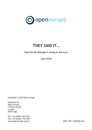 Main document A5:Layout 1    15/6/10   14:06   Page 1




                                 THEY SAID IT…
                        How the EU elite got it wrong on the euro

                                         June 2010




      Copyright © 2010 Open Europe

      Published by
      Open Europe
      7 Tufton Street
      London
      SW1P 3QN

      Tel: +44 (0)207 197 2333
      Fax: +44 (0)207 197 2307
      www.openeurope.org.uk                                 ISBN: 978-1-907668-20-3
 