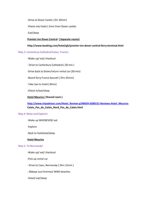 -Drive to Dover Castle ( 2hr 20min)
-Check into hotel ( 2min from Dover castle)
-Eat/sleep
Premier Inn Dover Central ( Separate rooms)
http://www.booking.com/hotel/gb/premier-inn-dover-central-ferry-terminal.html
May 3: Canterbury Cathedral/Calais, France!
-Wake up/ eat/ checkout
- Drive to Canterbury Cathedral ( 30 min )
-Drive back to Dover/return rental car (30 min)
-Board ferry France bound! ( 2hrs 45min)
-Take taxi to hotel ( 8min)
-Check in/eat/sleep
Hotel Meurice ( Shared room )
http://www.tripadvisor.com/Hotel_Review-g196659-d280151-Reviews-Hotel_MeuriceCalais_Pas_de_Calais_Nord_Pas_de_Calais.html
May 4: Relax and Explore!
-Wake up WHENEVER/ eat
-Explore
-Back to hotel/eat/sleep
Hotel Meurice
May 5: To Normandy!
-Wake up/ eat/ checkout
-Pick up rental car
- Drive to Caen, Normandy ( 3hrs 15min )
- Abbaye aux Femmes/ WWII beaches
-Hotel/ eat/sleep

 