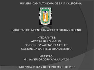 UNIVERSIDAD AUTONOMA DE BAJA CALIFORNIA
FACULTAD DE INGENIERIA, ARQUITECTURA Y DISEÑO
INTEGRANTES:
ARCE MURILLO MIGUEL
BOJORQUEZ VALENZUELA FELIPE
CASTAÑEDA CARRILLO JUAN ALBERTO
MAESTRO:
M.I. JAVIER ORDORICA VILLALVAZO
ENSENADA, B.C A 2 DE SEPTIEMBRE DE 2013
 