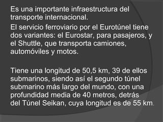 Es una importante infraestructura del
transporte internacional.
El servicio ferroviario por el Eurotúnel tiene
dos variantes: el Eurostar, para pasajeros, y
el Shuttle, que transporta camiones,
automóviles y motos.
Tiene una longitud de 50,5 km, 39 de ellos
submarinos, siendo así el segundo túnel
submarino más largo del mundo, con una
profundidad media de 40 metros, detrás
del Túnel Seikan, cuya longitud es de 55 km.
 