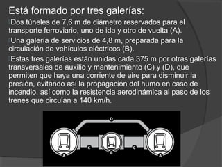Está formado por tres galerías:
Dos túneles de 7,6 m de diámetro reservados para el
transporte ferroviario, uno de ida y otro de vuelta (A).
Una galería de servicios de 4,8 m, preparada para la
circulación de vehículos eléctricos (B).
Estas tres galerías están unidas cada 375 m por otras galerías
transversales de auxilio y mantenimiento (C) y (D), que
permiten que haya una corriente de aire para disminuir la
presión, evitando así la propagación del humo en caso de
incendio, así como la resistencia aerodinámica al paso de los
trenes que circulan a 140 km/h.
 