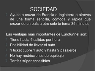 SOCIEDAD
 Ayuda a cruzar de Francia a Inglaterra o alreves
de una forma sencilla, cómoda y rápida que
cruzar de un país a otro solo te toma 35 minutos.
Las ventajas más importantes de Eurotunnel son:
 Tiene hasta 4 salidas por hora
 Posibilidad de llevar el auto
 1 ticket cubre 1 auto y hasta 9 pasajeros
 No hay restricciones de equipaje
 Tarifas súper accesibles
 