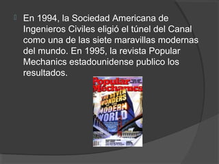  En 1994, la Sociedad Americana de
Ingenieros Civiles eligió el túnel del Canal
como una de las siete maravillas modernas
del mundo. En 1995, la revista Popular
Mechanics estadounidense publico los
resultados.
 