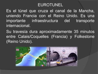EUROTUNEL
Es el túnel que cruza el canal de la Mancha,
uniendo Francia con el Reino Unido. Es una
importante infraestructura del transporte
internacional.
Su travesía dura aproximadamente 35 minutos
entre Calais/Coquelles (Francia) y Folkestone
(Reino Unido).
 