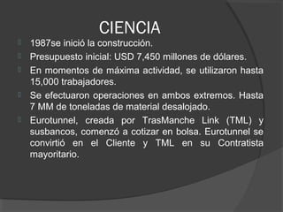CIENCIA
 1987se inició la construcción.
 Presupuesto inicial: USD 7,450 millones de dólares.
 En momentos de máxima actividad, se utilizaron hasta
15,000 trabajadores.
 Se efectuaron operaciones en ambos extremos. Hasta
7 MM de toneladas de material desalojado.
 Eurotunnel, creada por TrasManche Link (TML) y
susbancos, comenzó a cotizar en bolsa. Eurotunnel se
convirtió en el Cliente y TML en su Contratista
mayoritario.
 