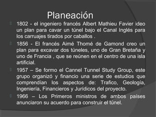 Planeación
 1802 - el ingeniero francés Albert Mathieu Favier ideo
un plan para cavar un túnel bajo el Canal Inglés para
los carruajes tirados por caballos .
 1856 - El francés Aimé Thomé de Gamond creo un
plan para excavar dos túneles, uno de Gran Bretaña y
uno de Francia , que se reúnen en el centro de una isla
artificial.
 1957 – Se formo el Cannel Tunnel Study Group, este
grupo organizó y financio una serie de estudios que
comprendían los aspectos de: Trafico, Geología,
Ingeniería, Financieros y Jurídicos del proyecto.
 1966 – Los Primeros ministros de ambos países
anunciaron su acuerdo para construir el túnel.
 
