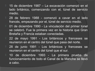  15 de diciembre 1987 – La excavación comenzó en el
lado británico, comenzando con el, túnel de servicio
medio.
 28 de febrero 1988 - comenzó a cavar en el lado
francés, empezando por el, túnel de servicio medio.
 01 de diciembre 1990 - La vinculación del primer túnel
se celebró. Fue la primera vez en la historia que Gran
Bretaña y Francia estaban conectadas.
 22 de mayo 1991 - Los británicos y franceses se
reunieron en el centro del túnel que pasa del norte.
 28 de junio 1991 - Los británicos y franceses se
reunieron en el centro del túnel que el sur.
 10 de diciembre 1993 - La primera prueba de
funcionamiento de todo el Canal de la Mancha se llevó
a cabo.
 