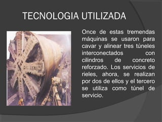 TECNOLOGIA UTILIZADA
Once de estas tremendas
máquinas se usaron para
cavar y alinear tres túneles
interconectados con
cilindros de concreto
reforzado. Los servicios de
rieles, ahora, se realizan
por dos de ellos y el tercero
se utiliza como túnel de
servicio.
 