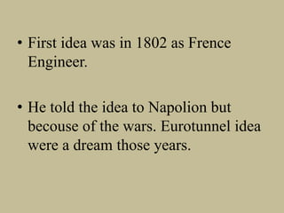 • First idea was in 1802 as Frence
Engineer.
• He told the idea to Napolion but
becouse of the wars. Eurotunnel idea
were a dream those years.
