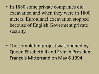 • In 1880 some private companies did
excavation and when they were in 1800
meters. Eurotunnel excavation stopped
becouse of English Goverment private
security.
• The completed project was opened by
Queen Elizabeth II and French President
François Mitterrand on May 6 1994..