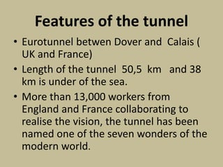 Features of the tunnel
• Eurotunnel betwen Dover and Calais (
UK and France)
• Length of the tunnel 50,5 km and 38
km is under of the sea.
• More than 13,000 workers from
England and France collaborating to
realise the vision, the tunnel has been
named one of the seven wonders of the
modern world.