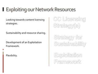 Exploiting our Network Resources
Looking towards content licensing
strategies.


Sustainability and resource sharing.


Development of an Exploitation
Framework.


Flexibility.
 
