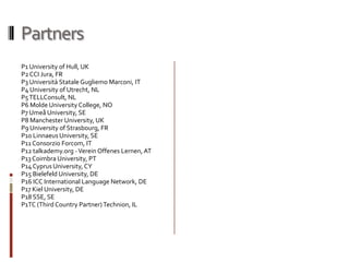 Partners
P1 University of Hull, UK
P2 CCI Jura, FR
P3 Università Statale Gugliemo Marconi, IT
P4 University of Utrecht, NL
P5 TELLConsult, NL
P6 Molde University College, NO
P7 Umeå University, SE
P8 Manchester University, UK
P9 University of Strasbourg, FR
P10 Linnaeus University, SE
P11 Consorzio Forcom, IT
P12 talkademy.org - Verein Offenes Lernen, AT
P13 Coimbra University, PT
P14 Cyprus University, CY
P15 Bielefeld University, DE
P16 ICC International Language Network, DE
P17 Kiel University, DE
P18 SSE, SE
P1TC (Third Country Partner) Technion, IL
 