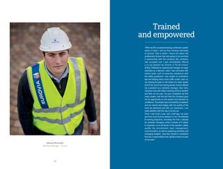 2 2
Edouard Bonnette
Worksite Manager - France
“With my BTS vocational training certificate in public
works in hand, I did my first working internship
at Eurovia. That is where I found out about the
professional license that was going to be launched
in partnership with the company. My candidacy
was accepted and I was immediately offered
a co-op position by Eurovia in Île-de-France.
At first, I followed an experienced manager on major
worksites as a labourer. Later, I was entrusted with
certain tasks, such as ensuring compliance with
the safety guidelines I was taught on orientation
day and helping direct truck traffic onsite. Later on,
my training focused on the duties of a team leader,
and at the end of my training period, Eurovia offered
me a position as a worksite manager. Over time,
I became more self-reliant, working at first in tandem
and later on my own. I’ve just completed my first
major project, and the fact that the Company gave
me an opportunity on this project has boosted my
confidence. The project was successfully completed,
and our clients were happy with the quality of the
work we delivered and with our interaction. I am
really satisfied with the way it turned out.
Since I was hired a year and a half ago, I’ve seen
just how much Eurovia believes in me. I’ve followed
8 training programs, including the first 2 phases
for worksite managers, which consists of 3 weeks
to empower us on all facets of the position: safety,
quality, the environment, team management,
communication, as well as preparing worksites and
managing budgets. I was also trained in workplace
first-aid, a responsibility that I gladly embrace as part
of my work.“
Trained
and empowered
 