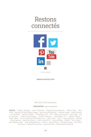 6 8
Mars 2014, 8 000 exemplaires
RÉALISATION : agencenewyork.fr
PHOTOS : Thibault Desplats - Xavier Boymond - Alejandra Alvarez/Bitumix - Martin Maly - Aline
Photo - Augusto Da Silva/Graphix-Images - Jesse Percy/BA Blacktop - Przemek Kulaga - Pierre Genevier
- Luc Benevello - Spencer Griffiths - Photothèque RFF - RFF / Photo Lab Services - Axel Heise - City
of Vancouver - Didier Grandemange - Andrew Robinson - Photothèque ETF - Roland Mouron -
Martin Maly - Francis Vigouroux/Photothèque Vinci - Peter Koval – Sytral - David Delaporte - Balloide
- Photo Bayonne - Sabine de Villeroy - Hubert Canet/RTilt - Turenne Abidal – MNHN - Yves Chanoit -
Jean-Baptiste Vetter - Ruth Verdugo/Bitumix – Monca - Richard Noury - Philippe Fontana - Port Metro
Vancouver - Hubbard Construction - Laurent Clément - Photothèque Eurovia DR
Restons
connectés
www.eurovia.com
Eurovia_group
 