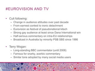 #EUROVISION AND TV

• Cult following:
   –   Change in audience attitudes over past decade
   –   From earnest contest to ...