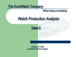 The EuroWatch Company Where timing is everything Team 6 Watch Production Analysis February 16, 2006 Quantative Business Analysis 