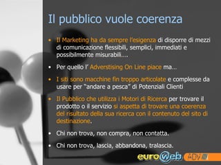 Il pubblico vuole coerenza Il Marketing ha da sempre l’esigenza  di disporre di mezzi di comunicazione flessibili, semplici, immediati e possibilmente misurabili…. Per quello l’  Adverstising On Line piace  ma… I siti sono macchine fin troppo articolate  e complesse da usare per “andare a pesca” di Potenziali Clienti Il Pubblico che utilizza i Motori di Ricerca  per trovare il prodotto o il servizio  si aspetta di trovare una coerenza del risultato della sua ricerca con il contenuto del sito di destinazione . Chi non trova, non compra, non contatta. Chi non trova, lascia, abbandona, tralascia. 