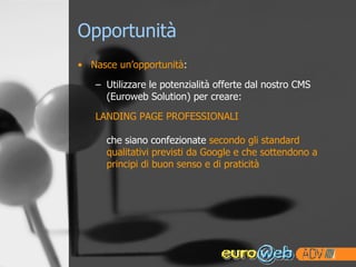 Opportunità Nasce un’opportunità : Utilizzare le potenzialità offerte dal nostro CMS (Euroweb Solution) per creare: LANDING PAGE PROFESSIONALI che siano confezionate  secondo gli standard qualitativi previsti da Google e che sottendono a principi di buon senso e di praticità 