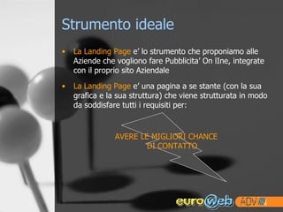 Strumento ideale La Landing Page  e’ lo strumento che proponiamo alle Aziende che vogliono fare Pubblicita’ On lIne, integrate con il proprio sito Aziendale La Landing Page  e’ una pagina a se stante (con la sua grafica e la sua struttura) che viene strutturata in modo da soddisfare tutti i requisiti per: AVERE LE MIGLIORI CHANCE DI CONTATTO 