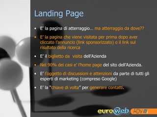 Landing Page E’ la pagina di atterraggio…  ma atterraggio da dove?? E’ la pagina che viene visitata per prima dopo aver cliccato l’annuncio (link sponsorizzato) o il link sul risultato della ricerca E’ il  biglietto da  visita  dell’Azienda Nel 90% dei casi e’ l’home page  del sito dell’Azienda. E’  l’oggetto di discussioni e attenzioni  da parte di tutti gli esperti di marketing (compreso Google) E’ la “ chiave di volta ” per  generare contatti . 