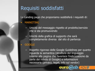 Requisiti soddisfatti La Landing page che proponiamo soddisferà i requisiti di: MARKETING Unicità del messaggio rispetto al prodotto/servizio che si sta promuovendo Unicità della grafica di supporto che sarà completamente diversa  dal sito di partenza GOOGLE Rispetto rigoroso delle Google Guidelines per quanto riguarda la semantica (struttura del linguaggio interno alla pagina che favorisce l’indicizzazione da parte dei robots di Google) e informazioni necessarie (privacy, legali, info sul vendor) 