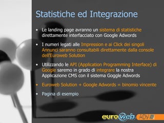 Statistiche ed Integrazione Le landing page avranno un  sistema di statistiche  direttamente interfacciato con Google Adwords I numeri legati alle  Impression e ai Click dei singoli Annunci saranno consultabili direttamente dalla console dell’Euroweb Solution Utilizzando le  API (Application Programming Interface) di Google  saremo in grado di  integrare  la nostra Applicazione CMS con il sistema Goggle Adwords Euroweb Solution + Google Adwords = binomio vincente Pagina di esempio 