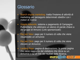 Glossario Search engine marketing:  tratta l'insieme di attività di marketing per perseguire determinati obiettivi con i motori di ricerca  Google Adwords : sistema a pagamento di Campagne Pubblicitarie che abbinano un elenco di parole chiave a dei gruppi di Annunci (Link sponsorizzati) Pay per View : pago per il numero di volte che viene visualizzato un annuncio Pay per Click : pago per il numero di volte che viene cliccato un Annuncio Landing Page : pagina di destinazione: la prima pagina che viene raggiunta dal visitatore che clicca su un Annuncio o su un link dei risultati della Ricerca. 