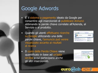 Google Adwords E’ il  sistema a pagamento  ideato da Google per consentire agli inserzionisti di  pubblicare Annunci  abbinando le parole chiave correlate all’Azienda, al Servizio o al prodotto. Quando gli utenti  effettuano ricerche  su Google  utilizzando una delle  parole chiave,  l’annuncio può venire  visualizzato accanto ai risultati  di ricerca   Il  costo della Parola Chiave  viene quantificato in base ad  un’asta on-line  a cui partecipano anche gli altri inserzionisti. 