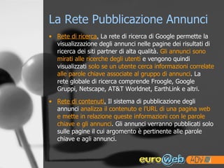 La Rete Pubblicazione Annunci Rete di ricerca .  La rete di ricerca di Google permette la visualizzazione degli annunci nelle pagine dei risultati di ricerca dei siti partner di alta qualità.  Gli annunci sono mirati alle ricerche degli utenti  e vengono quindi visualizzati  solo se un utente cerca informazioni correlate alle parole chiave associate al gruppo di annunci . La  rete globale di ricerca comprende Froogle, Google Gruppi, Netscape, AT&T Worldnet, EarthLink e altri.  Rete di contenuti .  Il sistema di pubblicazione degli annunci  analizza il contenuto e l'URL di una pagina web e mette in relazione queste informazioni con le parole chiave e gli annunci . Gli annunci verranno pubblicati solo sulle pagine il cui argomento è pertinente alle parole chiave e agli annunci. 