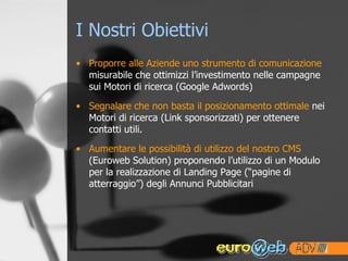 I Nostri Obiettivi Proporre alle Aziende uno strumento di comunicazione  misurabile che ottimizzi l’investimento nelle campagne sui Motori di ricerca (Google Adwords)  Segnalare che non basta il posizionamento ottimale  nei Motori di ricerca (Link sponsorizzati) per ottenere contatti utili. Aumentare le possibilità di utilizzo del nostro CMS  (Euroweb Solution) proponendo l’utilizzo di un Modulo per la realizzazione di Landing Page (“pagine di atterraggio”) degli Annunci Pubblicitari 