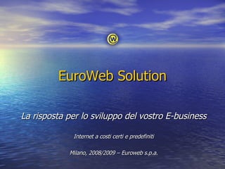EuroWeb Solution La risposta per lo sviluppo del vostro E-business Internet a costi certi e predefiniti Milano, 2008/2009 – Euroweb s.p.a. 