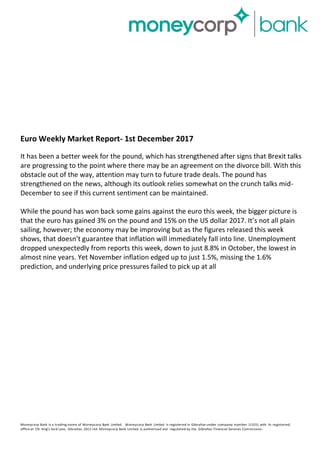 Euro Weekly Market Report- 1st December 2017
It has been a better week for the pound, which has strengthened after signs that Brexit talks
are progressing to the point where there may be an agreement on the divorce bill. With this
obstacle out of the way, attention may turn to future trade deals. The pound has
strengthened on the news, although its outlook relies somewhat on the crunch talks mid-
December to see if this current sentiment can be maintained.
While the pound has won back some gains against the euro this week, the bigger picture is
that the euro has gained 3% on the pound and 15% on the US dollar 2017. It’s not all plain
sailing, however; the economy may be improving but as the figures released this week
shows, that doesn’t guarantee that inflation will immediately fall into line. Unemployment
dropped unexpectedly from reports this week, down to just 8.8% in October, the lowest in
almost nine years. Yet November inflation edged up to just 1.5%, missing the 1.6%
prediction, and underlying price pressures failed to pick up at all
Moneycorp Bank is a trading name of Moneycorp Bank Limited. Moneycorp Bank Limited is registered in Gibraltar under company number 113151 with its registered
office at 7/b King’s Yard Lane, Gibraltar, GX111AA. Moneycorp Bank Limited is authorised and regulated by the Gibraltar Financial Services Commission.
 