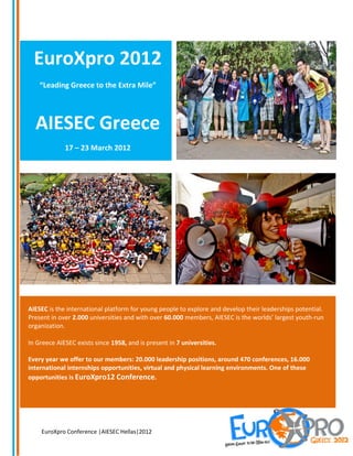 EuroXpro 2012
    “Leading Greece to the Extra Mile”




  AIESEC Greece
             17 – 23 March 2012




AIESEC is the international platform for young people to explore and develop their leaderships potential.
Present in over 2.000 universities and with over 60.000 members, AIESEC is the worlds’ largest youth-run
organization.

In Greece AIESEC exists since 1958, and is present in 7 universities.

Every year we offer to our members: 20.000 leadership positions, around 470 conferences, 16.000
international internships opportunities, virtual and physical learning environments. One of these
opportunities is EuroXpro12 Conference.




    EuroXpro Conference |AIESEC Hellas|2012
 