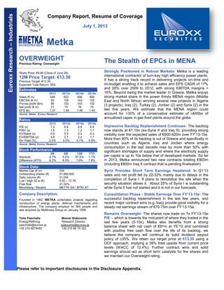 Please refer to important disclosures in the Disclosure Appendix.
Company Report, Resume of Coverage
July 1, 2013
Metka
OVERWEIGHT
Previous Rating: Overweight
The Stealth of EPCs in MENA
Share Price: €9.90 (Close of June 28)
12M Price Target: €13.30
Previous Target: €13.30
Expected Total Return: 39%
Estimates
2012 2013e 2014e 2015e
Sales (€ m) 548 622 606 600
EBITDA (€ m) 93 105 103 102
Pre-tax profit (€m) 86 103 103 102
Net profit (€ m) 71 75 76 75
EPS (€) 1.37 1.45 1.46 1.44
Source: Metka , Euroxx Research
Ratios
2012 2013e 2014e 2015e
P/E (x) 7.2 6.8 6.8 6.9
P/BV (x) 1.5 1.3 1.2 1.1
EV/Sales (x) 0.8 0.5 0.4 0.3
EV/EBITDA (x) 4.6 2.7 2.2 1.7
Div Yield (%) 2.5% 5.0% 5.1% 5.8%
Source: Metka, Euroxx Research
Stock Performance
3M 6M 12M YTD
Absolute -2.7% 0.5% 47.5% 1.1%
Difference (ATG) -0.2% 6.5% 1.0% 7.8%
Stock Data:
Market Cap (€ m) 539
Outstanding shares (#) 51,950,600
Daily volume (#) 51,034
Low / High 52 w (€) 5.55 – 12.78
Free float 41.34%
Bloomberg / Reuters MΕΤΤΚ GA / MTΚr.AT
Company Description:
Founded in 1962, METKA undertakes projects regarding
construction of energy plants, defense mechanisms and
infrastructure. The company employs on 564 people and
was acquired by Mytilineos Group on January 1999.
Tolis Paschalis
Energy/Refining
paschalis@euroxx.gr
+30 210 6879492
Manos Giakoumis
Research Director
giakoumis@euroxx.gr
+30 210 68 79 322
Strongly Positioned in Robust Markets: Metka is a leading
international contractor of turn-key high efficiency power plants.
It has a strong track record in delivering projects on-time and
on-budget enabling it to achieve sales and EPS CAGR of 17%
and 26% over 2009 to 2012, with strong EBITDA margins >
16%. Beyond being the market leader in Greece, Metka enjoys
strong market share in the power thirsty MENA region (Middle
East and North Africa) winning several new projects in Algeria
(3 projects), Iraq (2), Turkey (2), Jordan (2) and Syria (2) in the
last five years. We estimate that the MENA region could
account for >30% of a conservative estimate of c€45bn of
annualized capex in gas fired plants around the globe.
Impressive Backlog Replenishment Continues: The backlog
now stands at €1.1bn (ex-Syria II and Iraq II), providing strong
visibility over the expected sales of €600-620m over FY‟13-15e.
More than 90% of its backlog is out of Greece and specifically in
countries such as Algeria, Iraq and Jordan where energy
consumption in the last decade rose by more than 50% with
significant shortages of supply and where the electricity supply
per capita is up to 10x below that of developed markets. So far
in 2013, Metka announced two new contracts totaling €900m
(including €800m Iraq II contract that is pending finalisation).
Syria Provides Short Term Earnings Headwind: In Q1‟13
sales and net profit fell by 22-32% mainly due to delays in the
completion of Syria I. It plans to remobilize the site when the
security situation allows it. About 25% of Syria I is outstanding
while Syria II has not started and it is not in our forecasts.
Consolidation Phase - Stable Earnings Over FY’13-15e: The
successful backlog replenishment in the last few years, and
recent major contract wins (e.g. Iraq) provide good visibility for a
steady net earnings stream of €70-75m over FY‟13-15e.
Remains Overweight: The shares now trade on 7x FY‟13-15e
P/E – which is towards the mid-point of where they traded in the
last few years (5-10x). Metka also benefits from a strong
balance sheet with net cash of €91m at YE‟12 and combined
with positive free cash flow over the life of its backlog, we
believe the company will continue its solid dividend payout
policy of c35%. We retain our target price at €13.30 using a
DCF approach, implying a 39% total upside from current price
levels (WACC of 12.4%). Further contract wins and solid
earnings should act as short term catalysts for the shares and
we maintain our Overweight rating.
EuroxxResearch–Industrials
 