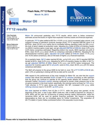 Flash Note, FY’12 Results
Euroxx Research – Refining



                                                                  March 14, 2013


                                                    Motor Oil

                              FY’12 results
                              Tolis Paschalis        Motor Oil announced yesterday amc FY’12 results, which came in below consensus’
                              Energy / Refining
                                                     estimates across-the-board on higher-than-expected inventory losses and financial expenses.
                              paschalis@euroxx.gr
                              +30 210 68 79 492
                                                     In particular, FY’12 sales settled at €9.7bn (+10.8% y-o-y), due to increased sales volume, and
                                                     marginal increase of petroleum products average prices. FY’12 reported EBITDA came in at
                              Manos Giakoumis        €270.6m, down 20.3% y-o-y mainly due to increased refining operating costs (up 20% y-o-y),
                              Research Director      the bulk of which relates to production costs. Adjusting for a total of €33m of inventory losses
                              giakoumis@euroxx.gr
                              +30 210 68 79 322      (vs c€22m inventory gains a year ago), we get adjusted EBITDA of €302.8m down 4.8% y-o-y
                                                     (4.9% below consensus estimates). Regarding bottom line results, MOH reported net profit of
                                                     €78m, down 45.4% y-o-y (down 20.8% on consensus estimates of €98.5m). Adjusting for the
                                                     aforementioned inventory gains, adjusted net profit settled at €104.4m (down 17.1% y-o-y
                                                     and 15.5% below consensus), also on the back of higher y-o-y financial expenses.

                                                     On a quarterly basis, Q4’12 sales reached €2.4bn, up by 6.4% y-o-y. Q4’12 reported EBITDA
                                                     landed at €41m, down 9.4% y-o-y. Adjusting for c€7m of inventory losses (vs c€6m in Q4’11),
                                                     we get adjusted EBITDA of €48m (down 6.3% y-o-y, and 24.5% below consensus). The
                                                     adjusted for inventory gains Q4’12 net profit, came to €3m, down 48.4% y-o-y (87.2% below
                                                     consensus estimates).
                                                     The BoD will propose to the group AGM (to be held on June 19) a FY’12 DPS of €0.30 (div.
                                                     yield: 3.4% on yesterday’s closing) with the ex-date set for June 26.

                                                     With respect to the performance of the main markets for Motor Oil, we note that the export
                                                     market was robust and absorbed 52.9% of total FY’12 volumes providing us with optimism
                                                     that the group can continue to operate at full capacity levels despite the recession in the
                                                     domestic market. Domestic market volumes continued to remain under pressure due to the
                                                     on-going recession in the local market, specifically, the volumes came out lower by 7.4% y-o-y.
                                                     Total volumes in FY’12 were strong and reached 12m MT, increased 4.3% y-o-y, while
                                                     refining volumes rose to 10.3m MT, up 9.5% y-o-y.

                                                     Net debt declined at €987m from €1.2bn in FY’11, while the group was granted, at the
                                                     beginning of the year, a new 3-year, €60m credit line, with a bullet re-payment on January 5,
                                                     2016. €40m will be used for re-financing of exiting working capital requirements, while the
                                                     remaining €20m will be used for general financing purposes. We expect a continuing
                                                     deleveraging as there are no immediate plans for further investments. The acquisition of
                                                     26.71% stake in Cyclon Hellas contributed further in the associate income levels.




                             Please refer to important disclosures in the Disclosure Appendix.
 
